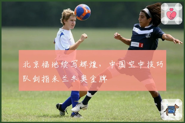 北京福地续写辉煌，中国空中技巧队剑指米兰冬奥金牌