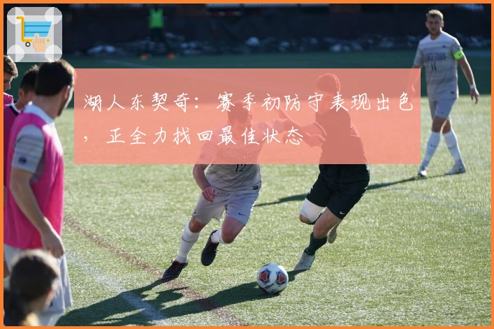 湖人东契奇：赛季初防守表现出色，正全力找回最佳状态