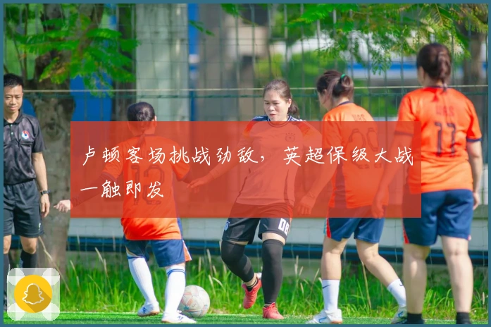 卢顿客场挑战劲敌，英超保级大战一触即发