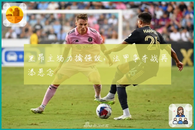 里昂主场力擒强敌，法甲争夺战再添悬念