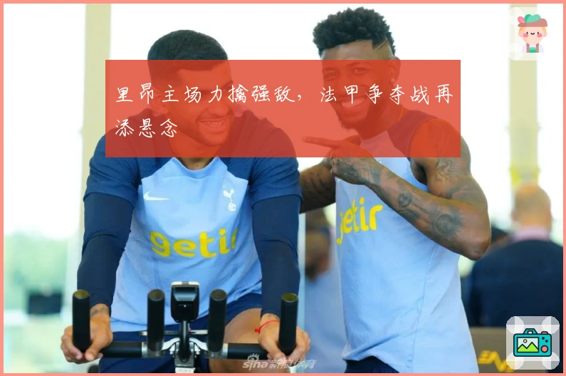 里昂主场力擒强敌，法甲争夺战再添悬念