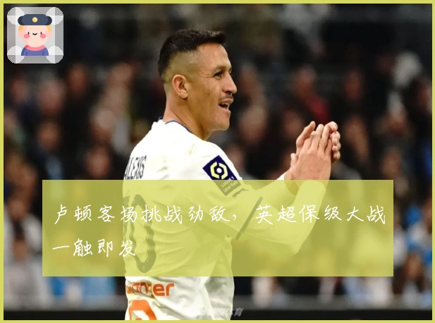 卢顿客场挑战劲敌,英超保级大战一触即发