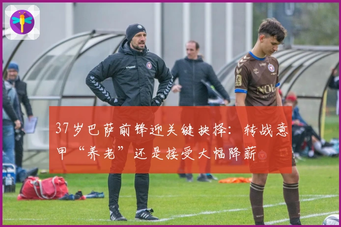 37岁巴萨前锋迎关键抉择:转战意甲“养老”还是接受大幅降薪