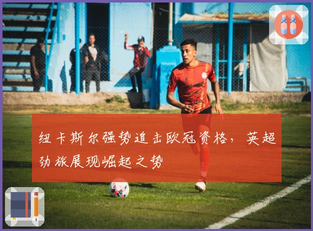 纽卡斯尔强势追击欧冠资格，英超劲旅展现崛起之势