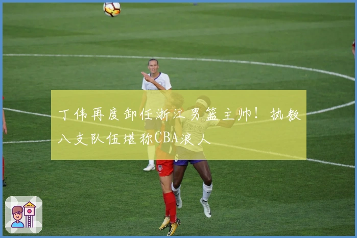 丁伟再度卸任浙江男篮主帅！执教八支队伍堪称CBA浪人