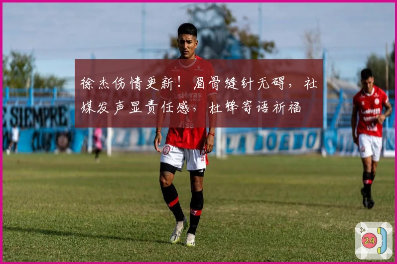 徐杰伤情更新！眉骨缝针无碍，社媒发声显责任感，杜锋寄语祈福