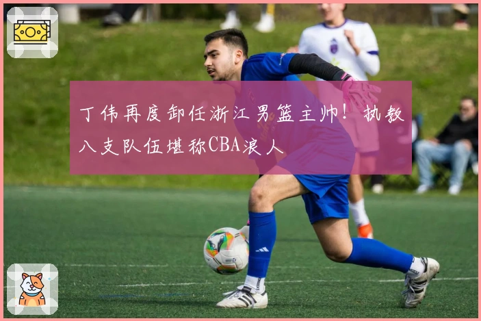 丁伟再度卸任浙江男篮主帅！执教八支队伍堪称CBA浪人