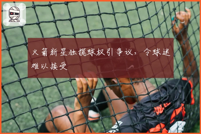 火箭新星独揽球权引争议，令球迷难以接受