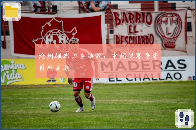 沧州雄狮力克劲敌,中超联赛争夺再掀高潮