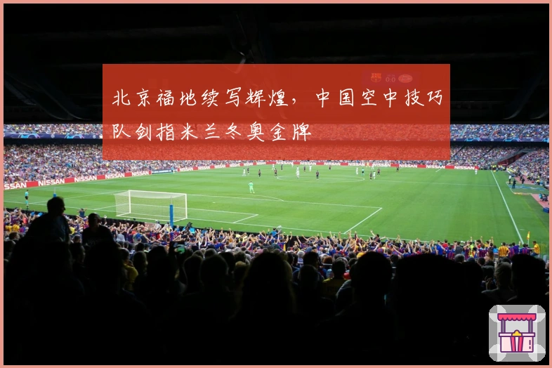 北京福地续写辉煌，中国空中技巧队剑指米兰冬奥金牌